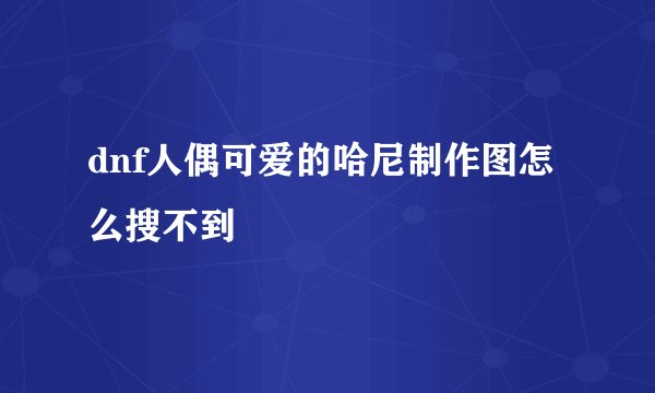dnf人偶可爱的哈尼制作图怎么搜不到