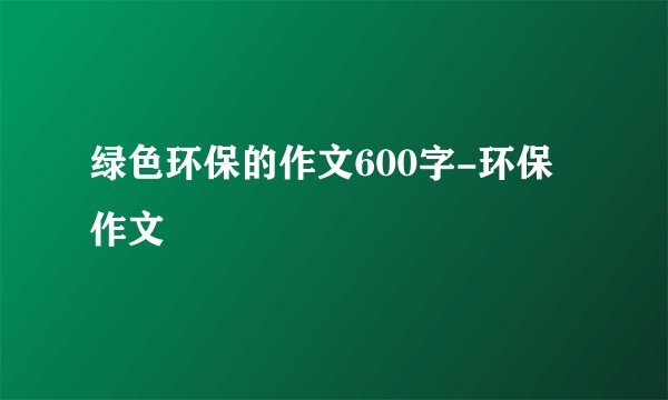 绿色环保的作文600字-环保作文
