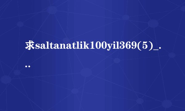 求saltanatlik100yil369(5)_2.高清完整版下载，跪谢