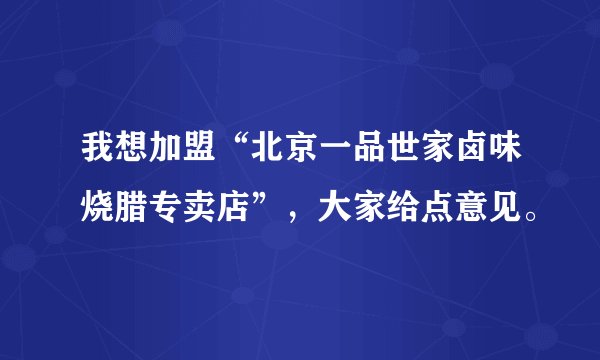 我想加盟“北京一品世家卤味烧腊专卖店”，大家给点意见。