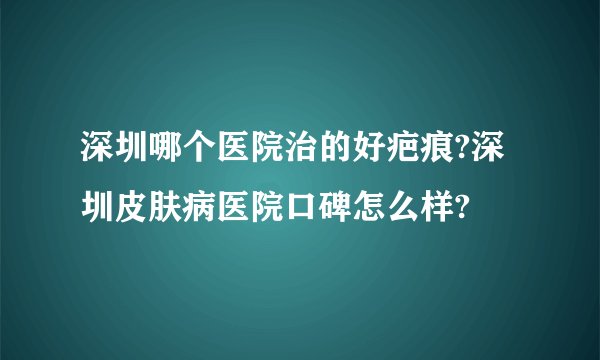 深圳哪个医院治的好疤痕?深圳皮肤病医院口碑怎么样?