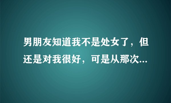 男朋友知道我不是处女了，但还是对我很好，可是从那次以后再也没有说过想和我上床，他是不是还是有点嫌弃