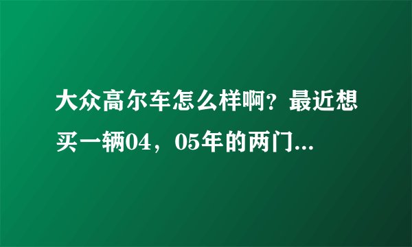 大众高尔车怎么样啊？最近想买一辆04，05年的两门高尔，不知道现在的价格大概多少银子？