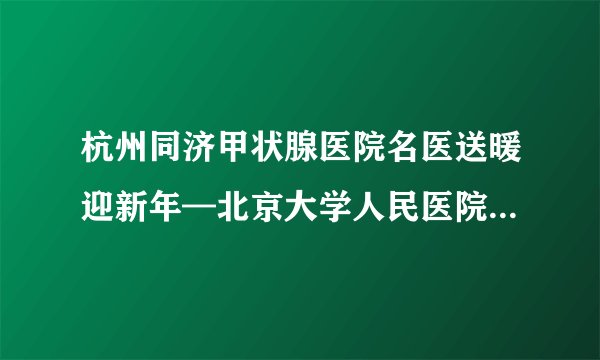 杭州同济甲状腺医院名医送暖迎新年—北京大学人民医院胡肇衡教授莅临