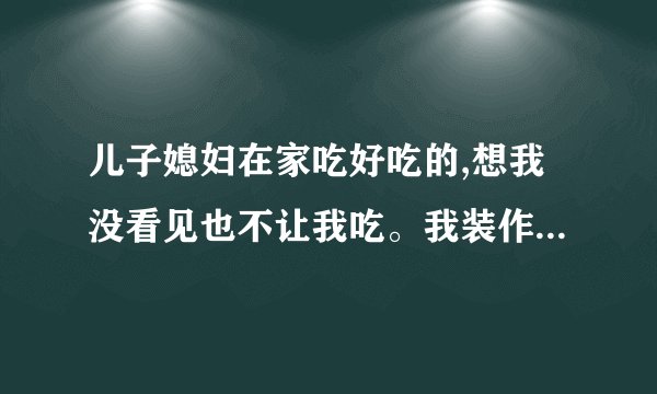 儿子媳妇在家吃好吃的,想我没看见也不让我吃。我装作没看见其实心里很难受,不？
