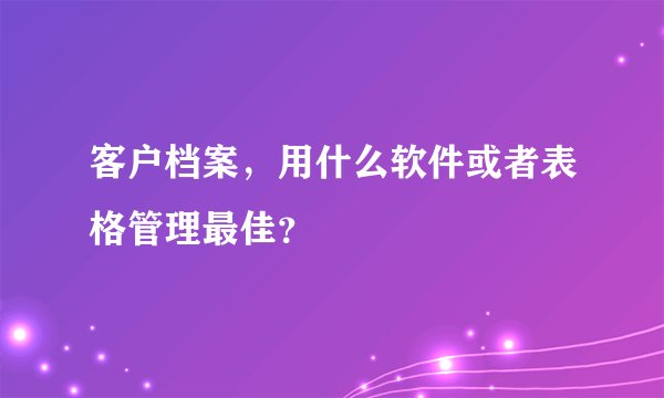 客户档案，用什么软件或者表格管理最佳？