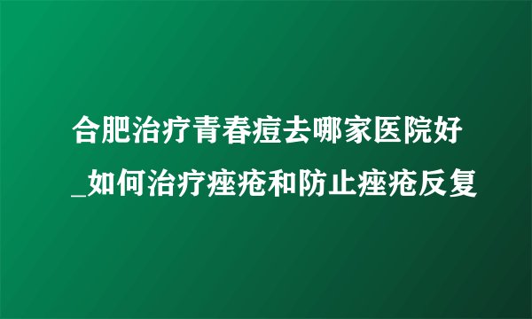 合肥治疗青春痘去哪家医院好_如何治疗痤疮和防止痤疮反复