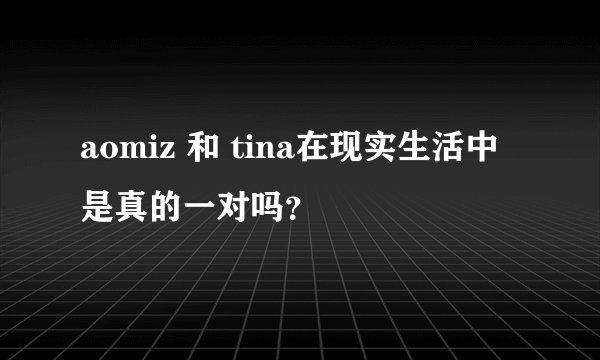 aomiz 和 tina在现实生活中是真的一对吗？