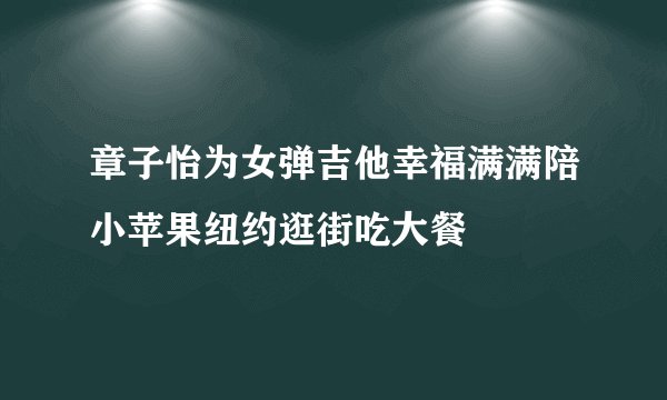 章子怡为女弹吉他幸福满满陪小苹果纽约逛街吃大餐