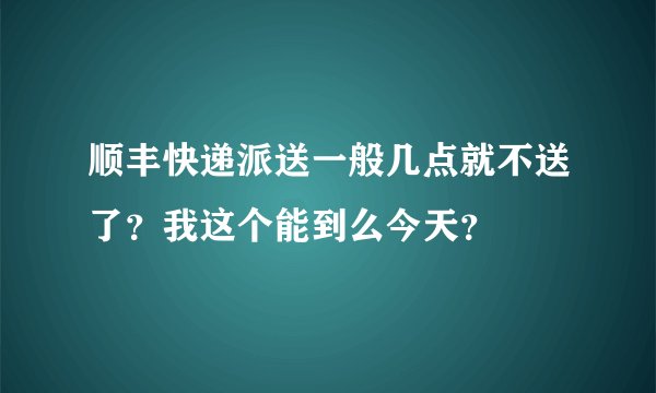 顺丰快递派送一般几点就不送了？我这个能到么今天？