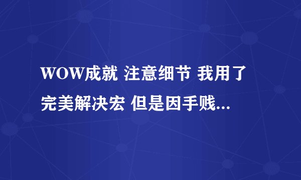 WOW成就 注意细节 我用了完美解决宏 但是因手贱 多点了很多 结果消不下去了 怎么办啊 急