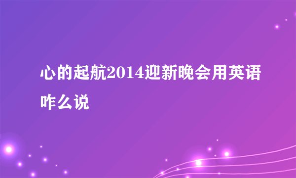 心的起航2014迎新晚会用英语咋么说