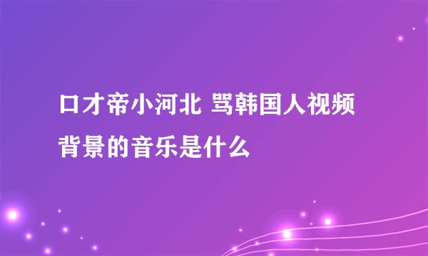 口才帝小河北 骂韩国人视频背景的音乐是什么