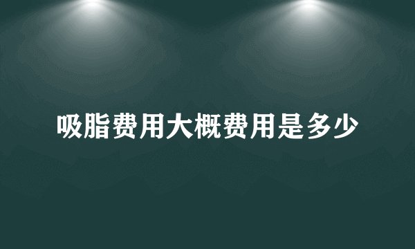 吸脂费用大概费用是多少