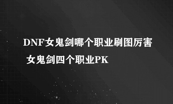 DNF女鬼剑哪个职业刷图厉害 女鬼剑四个职业PK