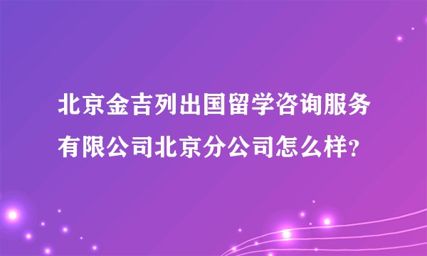 北京金吉列出国留学咨询服务有限公司北京分公司怎么样？
