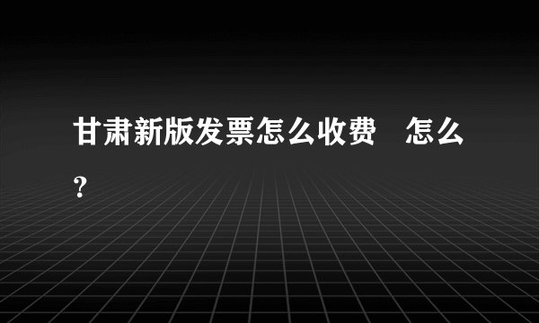 甘肃新版发票怎么收费   怎么？