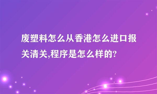 废塑料怎么从香港怎么进口报关清关,程序是怎么样的?