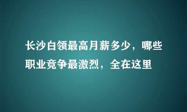 长沙白领最高月薪多少，哪些职业竞争最激烈，全在这里