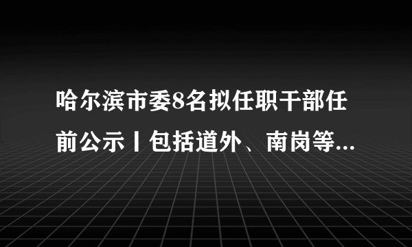 哈尔滨市委8名拟任职干部任前公示丨包括道外、南岗等区委领导