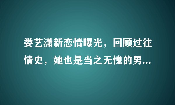 娄艺潇新恋情曝光，回顾过往情史，她也是当之无愧的男神收割机