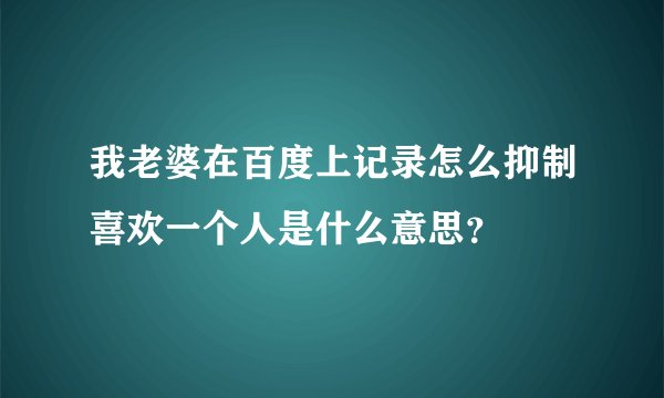 我老婆在百度上记录怎么抑制喜欢一个人是什么意思？