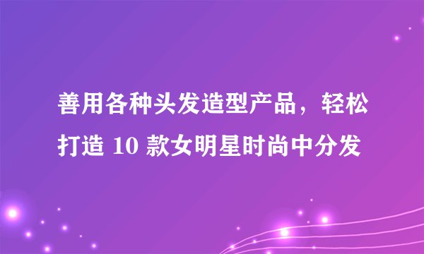 善用各种头发造型产品，轻松打造 10 款女明星时尚中分发