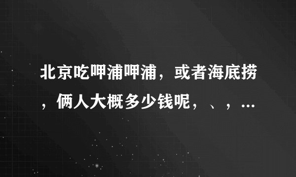 北京吃呷浦呷浦，或者海底捞，俩人大概多少钱呢，、，一男一女、，男比较能吃，、女也还行，、给个点菜清单？