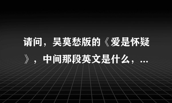 请问，吴莫愁版的《爱是怀疑》，中间那段英文是什么，谢谢您，谢谢。