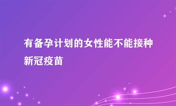 有备孕计划的女性能不能接种新冠疫苗