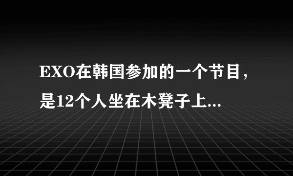 EXO在韩国参加的一个节目，是12个人坐在木凳子上，那个节目叫什么名字？