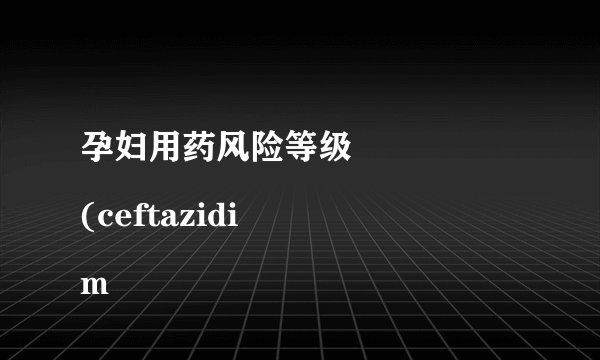 孕妇用药风险等级
(ceftazidim