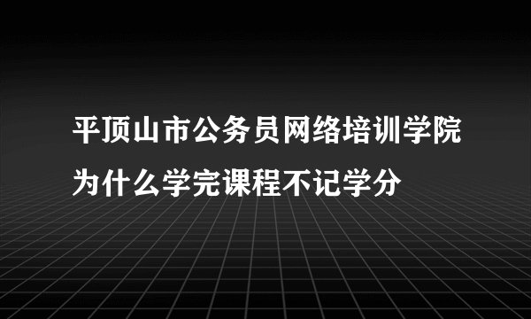 平顶山市公务员网络培训学院为什么学完课程不记学分
