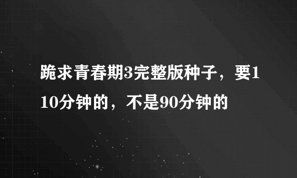 跪求青春期3完整版种子，要110分钟的，不是90分钟的