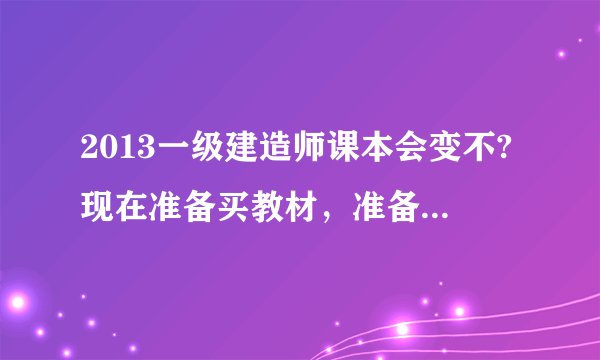 2013一级建造师课本会变不?现在准备买教材，准备明年（2013年）考试，请各位详解