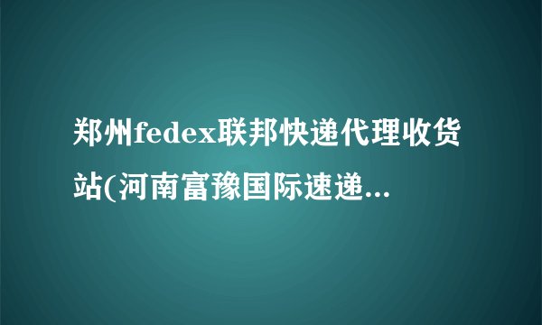 郑州fedex联邦快递代理收货站(河南富豫国际速递公司)电话是多少?