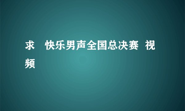 求   快乐男声全国总决赛  视频