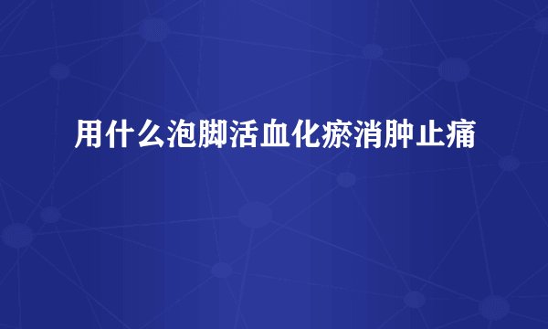 用什么泡脚活血化瘀消肿止痛