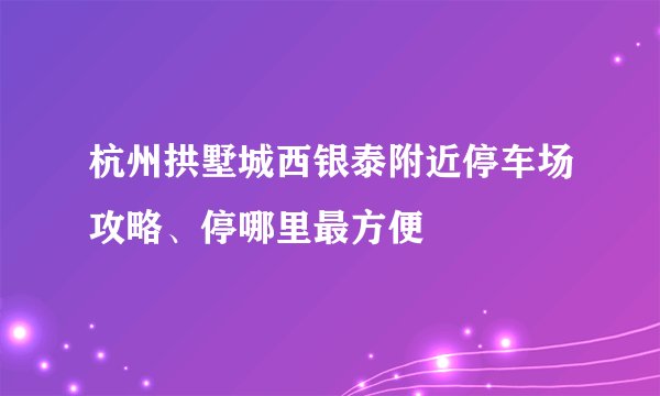 杭州拱墅城西银泰附近停车场攻略、停哪里最方便