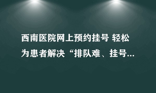 西南医院网上预约挂号 轻松为患者解决“排队难、挂号难”的问题