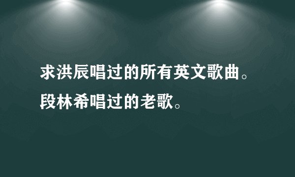 求洪辰唱过的所有英文歌曲。段林希唱过的老歌。