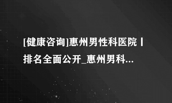 [健康咨询]惠州男性科医院丨排名全面公开_惠州男科免费在线咨询