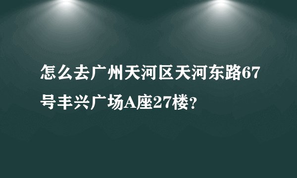 怎么去广州天河区天河东路67号丰兴广场A座27楼？