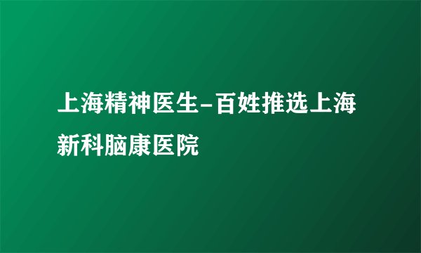 上海精神医生-百姓推选上海新科脑康医院