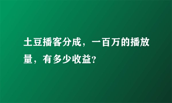 土豆播客分成，一百万的播放量，有多少收益？