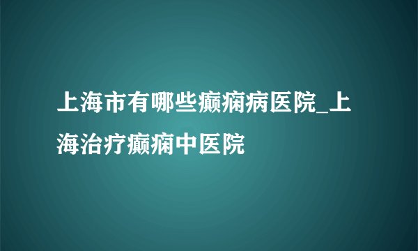 上海市有哪些癫痫病医院_上海治疗癫痫中医院