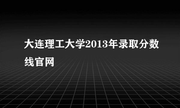 大连理工大学2013年录取分数线官网