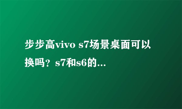 步步高vivo s7场景桌面可以换吗？s7和s6的在细节上有何区别？