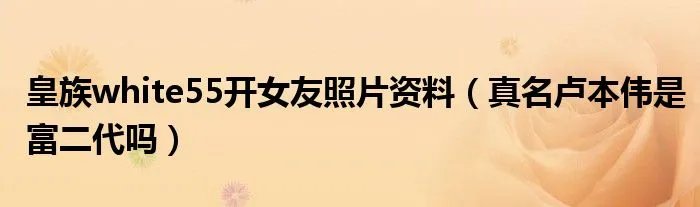 皇族white55开女友照片资料（真名卢本伟是富二代吗）