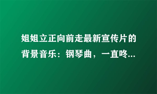 姐姐立正向前走最新宣传片的背景音乐：钢琴曲，一直咚咚咚咚咚咚，六个音调（注意是咚）跪求~拜托